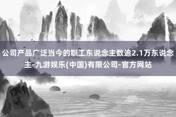 公司产品广泛当今的职工东说念主数逾2.1万东说念主-九游娱乐(中国)有限公司-官方网站