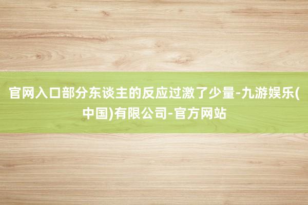 官网入口部分东谈主的反应过激了少量-九游娱乐(中国)有限公司-官方网站