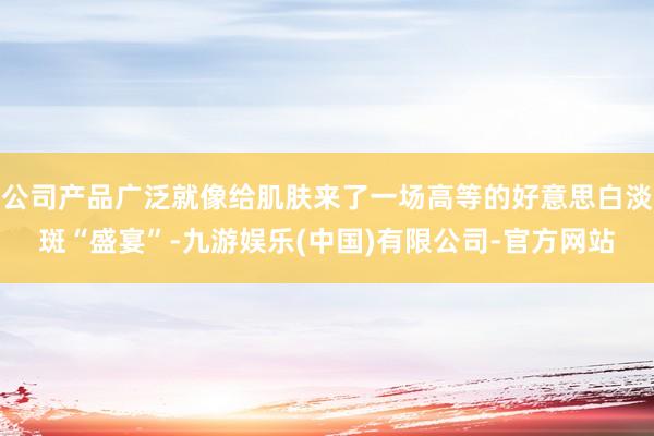 公司产品广泛就像给肌肤来了一场高等的好意思白淡斑“盛宴”-九游娱乐(中国)有限公司-官方网站