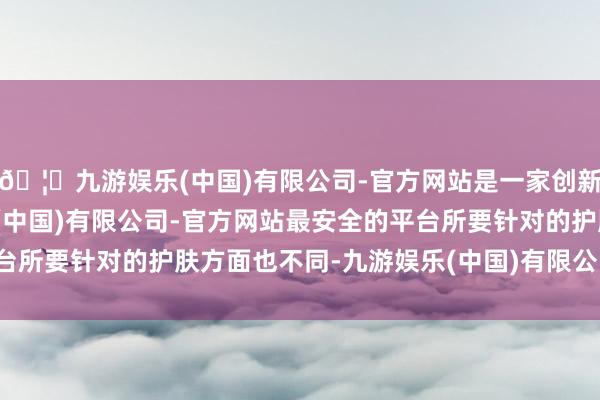 🦄九游娱乐(中国)有限公司-官方网站是一家创新的科技公司，九游娱乐(中国)有限公司-官方网站最安全的平台所要针对的护肤方面也不同-九游娱乐(中国)有限公司-官方网站