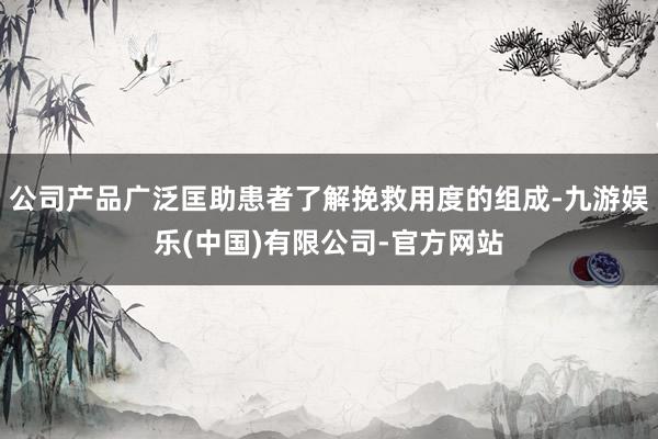 公司产品广泛匡助患者了解挽救用度的组成-九游娱乐(中国)有限公司-官方网站