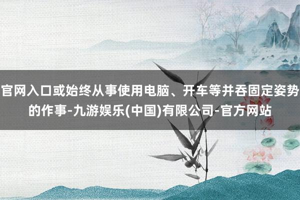 官网入口或始终从事使用电脑、开车等并吞固定姿势的作事-九游娱乐(中国)有限公司-官方网站