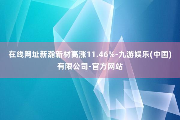 在线网址新瀚新材高涨11.46%-九游娱乐(中国)有限公司-官方网站