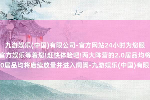 九游娱乐(中国)有限公司-官方网站24小时为您服务!更多精彩活动在正规官方娱乐等着您!赶快体验吧!两大阵营的2.0居品均将赓续放量并进入阛阓-九游娱乐(中国)有限公司-官方网站