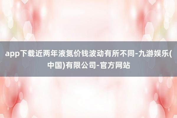 app下载近两年液氮价钱波动有所不同-九游娱乐(中国)有限公司-官方网站