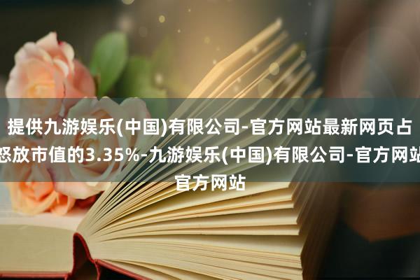 提供九游娱乐(中国)有限公司-官方网站最新网页占怒放市值的3.35%-九游娱乐(中国)有限公司-官方网站