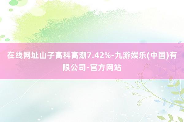 在线网址山子高科高潮7.42%-九游娱乐(中国)有限公司-官方网站