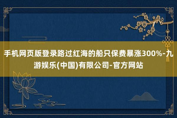 手机网页版登录路过红海的船只保费暴涨300%-九游娱乐(中国)有限公司-官方网站