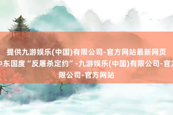 提供九游娱乐(中国)有限公司-官方网站最新网页缔造中东国度“反屠杀定约”-九游娱乐(中国)有限公司-官方网站