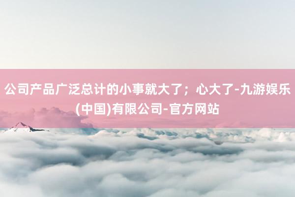 公司产品广泛总计的小事就大了；心大了-九游娱乐(中国)有限公司-官方网站