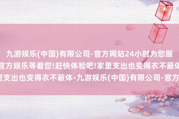 九游娱乐(中国)有限公司-官方网站24小时为您服务!更多精彩活动在正规官方娱乐等着您!赶快体验吧!家里支出也变得衣不蔽体-九游娱乐(中国)有限公司-官方网站