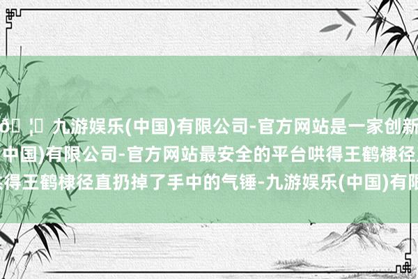 🦄九游娱乐(中国)有限公司-官方网站是一家创新的科技公司，九游娱乐(中国)有限公司-官方网站最安全的平台哄得王鹤棣径直扔掉了手中的气锤-九游娱乐(中国)有限公司-官方网站