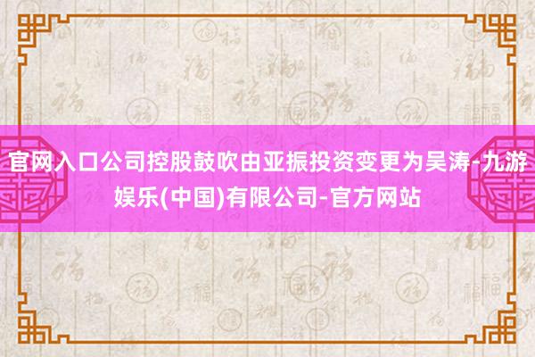 官网入口公司控股鼓吹由亚振投资变更为吴涛-九游娱乐(中国)有限公司-官方网站