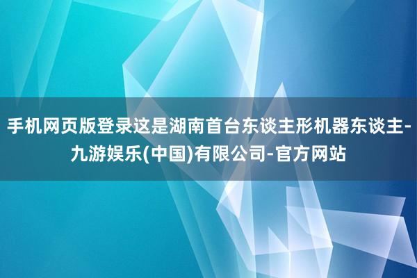 手机网页版登录这是湖南首台东谈主形机器东谈主-九游娱乐(中国)有限公司-官方网站