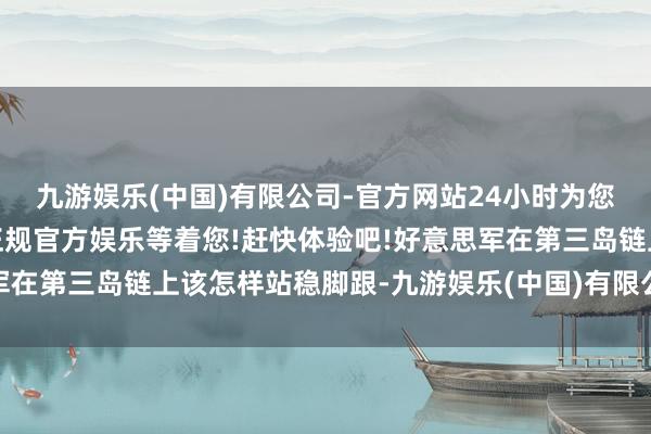 九游娱乐(中国)有限公司-官方网站24小时为您服务!更多精彩活动在正规官方娱乐等着您!赶快体验吧!好意思军在第三岛链上该怎样站稳脚跟-九游娱乐(中国)有限公司-官方网站