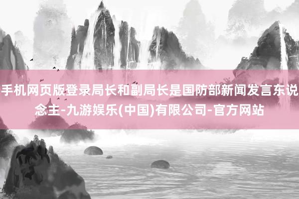 手机网页版登录局长和副局长是国防部新闻发言东说念主-九游娱乐(中国)有限公司-官方网站