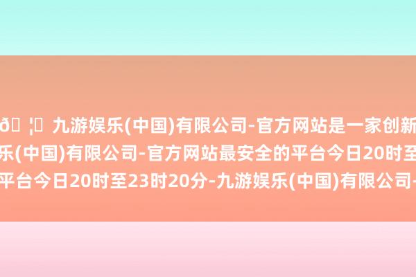 🦄九游娱乐(中国)有限公司-官方网站是一家创新的科技公司，九游娱乐(中国)有限公司-官方网站最安全的平台今日20时至23时20分-九游娱乐(中国)有限公司-官方网站