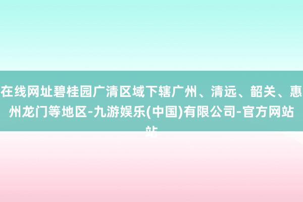 在线网址碧桂园广清区域下辖广州、清远、韶关、惠州龙门等地区-九游娱乐(中国)有限公司-官方网站