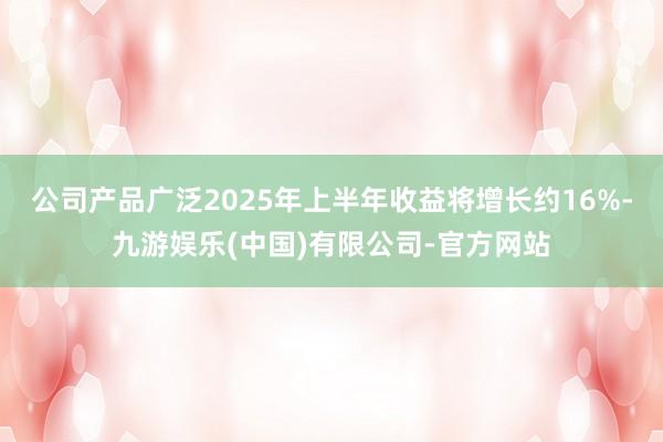 公司产品广泛2025年上半年收益将增长约16%-九游娱乐(中国)有限公司-官方网站