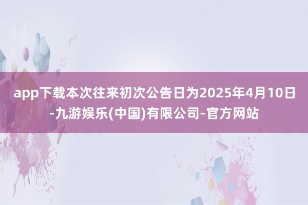 app下载本次往来初次公告日为2025年4月10日-九游娱乐(中国)有限公司-官方网站