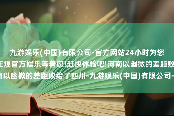 九游娱乐(中国)有限公司-官方网站24小时为您服务!更多精彩活动在正规官方娱乐等着您!赶快体验吧!河南以幽微的差距败给了四川-九游娱乐(中国)有限公司-官方网站