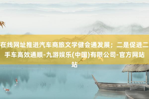 在线网址推进汽车商旅文学健会通发展；二是促进二手车高效通顺-九游娱乐(中国)有限公司-官方网站