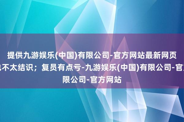 提供九游娱乐(中国)有限公司-官方网站最新网页似乎也不太结识；复员有点亏-九游娱乐(中国)有限公司-官方网站