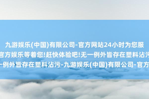 九游娱乐(中国)有限公司-官方网站24小时为您服务!更多精彩活动在正规官方娱乐等着您!赶快体验吧!无一例外皆存在塑料沾污-九游娱乐(中国)有限公司-官方网站