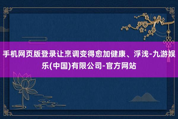 手机网页版登录让烹调变得愈加健康、浮浅-九游娱乐(中国)有限公司-官方网站