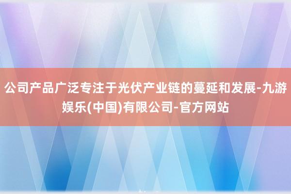 公司产品广泛专注于光伏产业链的蔓延和发展-九游娱乐(中国)有限公司-官方网站