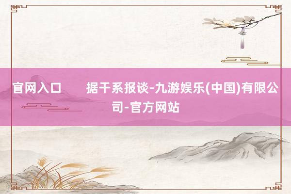 官网入口       据干系报谈-九游娱乐(中国)有限公司-官方网站