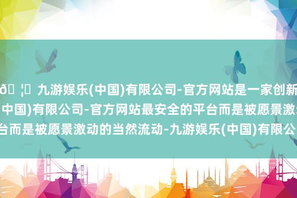 🦄九游娱乐(中国)有限公司-官方网站是一家创新的科技公司，九游娱乐(中国)有限公司-官方网站最安全的平台而是被愿景激动的当然流动-九游娱乐(中国)有限公司-官方网站