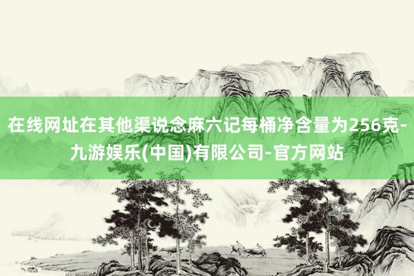 在线网址在其他渠说念麻六记每桶净含量为256克-九游娱乐(中国)有限公司-官方网站