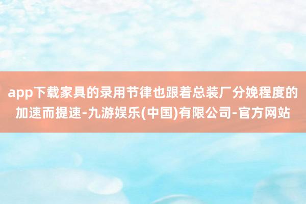 app下载家具的录用节律也跟着总装厂分娩程度的加速而提速-九游娱乐(中国)有限公司-官方网站
