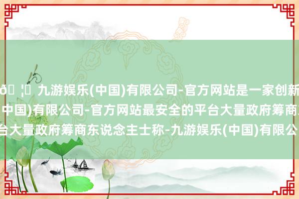🦄九游娱乐(中国)有限公司-官方网站是一家创新的科技公司，九游娱乐(中国)有限公司-官方网站最安全的平台大量政府筹商东说念主士称-九游娱乐(中国)有限公司-官方网站
