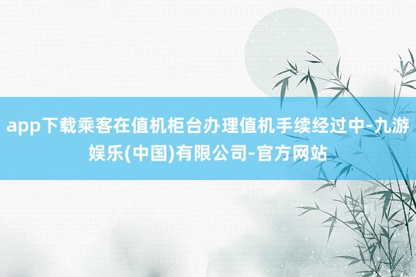app下载乘客在值机柜台办理值机手续经过中-九游娱乐(中国)有限公司-官方网站