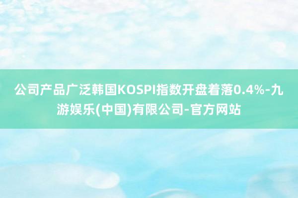 公司产品广泛韩国KOSPI指数开盘着落0.4%-九游娱乐(中国)有限公司-官方网站