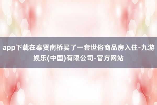 app下载在奉贤南桥买了一套世俗商品房入住-九游娱乐(中国)有限公司-官方网站