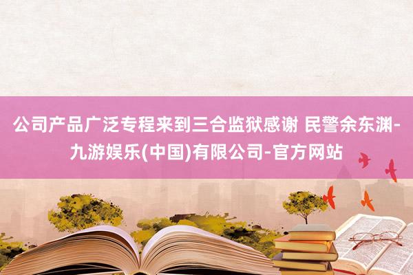 公司产品广泛专程来到三合监狱感谢 民警余东渊-九游娱乐(中国)有限公司-官方网站