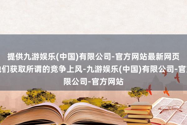 提供九游娱乐(中国)有限公司-官方网站最新网页匡助他们获取所谓的竞争上风-九游娱乐(中国)有限公司-官方网站