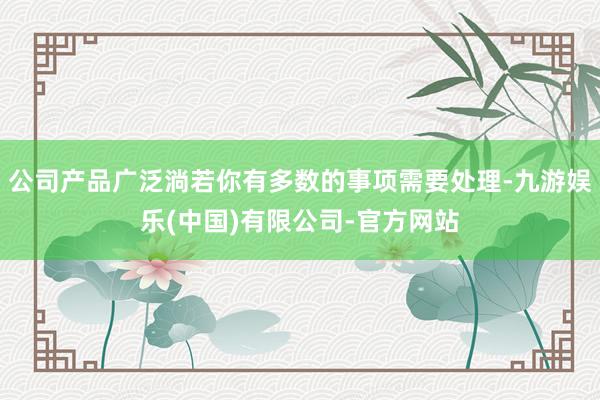 公司产品广泛淌若你有多数的事项需要处理-九游娱乐(中国)有限公司-官方网站