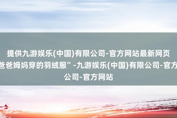 提供九游娱乐(中国)有限公司-官方网站最新网页是“爸爸姆妈穿的羽绒服”-九游娱乐(中国)有限公司-官方网站