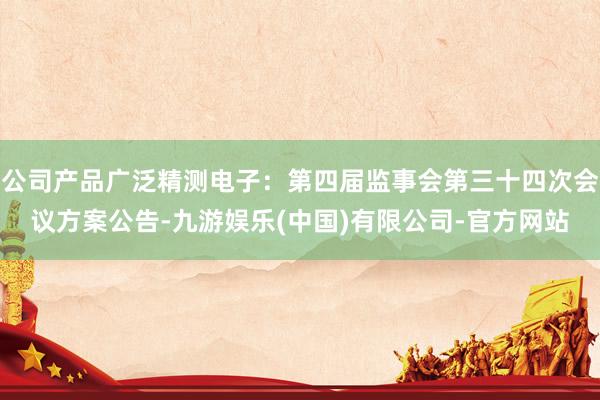 公司产品广泛精测电子：第四届监事会第三十四次会议方案公告-九游娱乐(中国)有限公司-官方网站