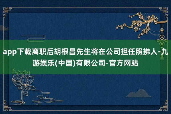 app下载离职后胡根昌先生将在公司担任照拂人-九游娱乐(中国)有限公司-官方网站