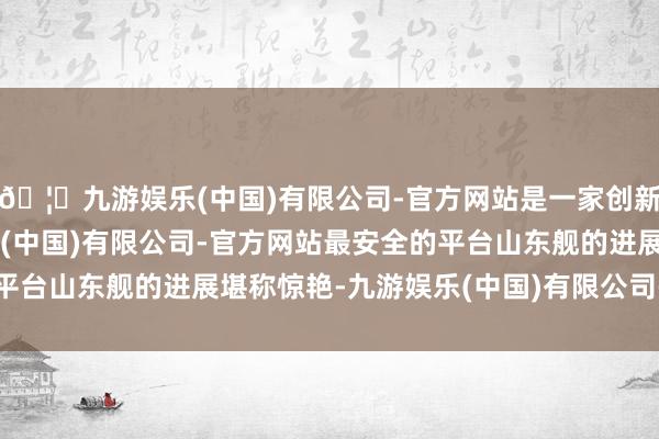 🦄九游娱乐(中国)有限公司-官方网站是一家创新的科技公司，九游娱乐(中国)有限公司-官方网站最安全的平台山东舰的进展堪称惊艳-九游娱乐(中国)有限公司-官方网站