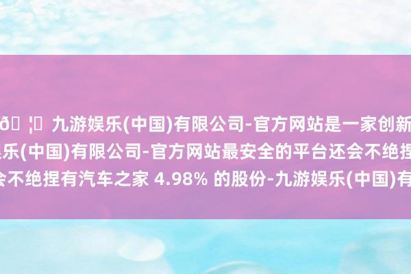 🦄九游娱乐(中国)有限公司-官方网站是一家创新的科技公司，九游娱乐(中国)有限公司-官方网站最安全的平台还会不绝捏有汽车之家 4.98% 的股份-九游娱乐(中国)有限公司-官方网站