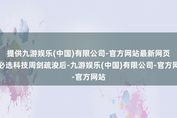 提供九游娱乐(中国)有限公司-官方网站最新网页优必选科技周剑疏浚后-九游娱乐(中国)有限公司-官方网站
