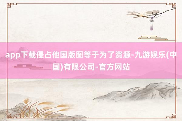 app下载侵占他国版图等于为了资源-九游娱乐(中国)有限公司-官方网站