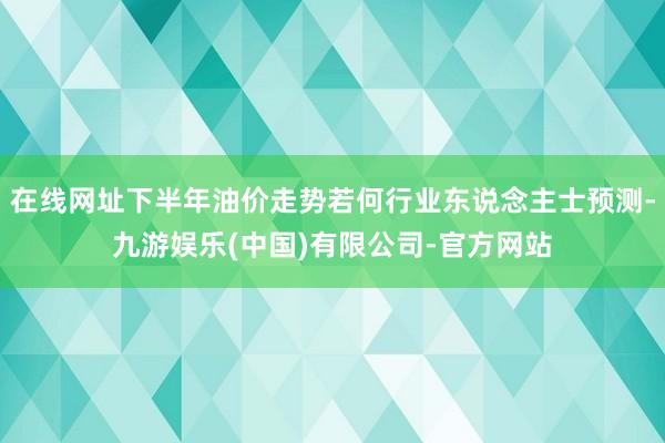 在线网址下半年油价走势若何行业东说念主士预测-九游娱乐(中国)有限公司-官方网站