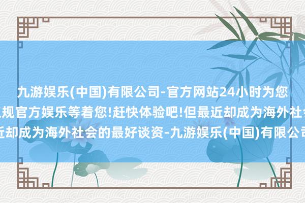 九游娱乐(中国)有限公司-官方网站24小时为您服务!更多精彩活动在正规官方娱乐等着您!赶快体验吧!但最近却成为海外社会的最好谈资-九游娱乐(中国)有限公司-官方网站